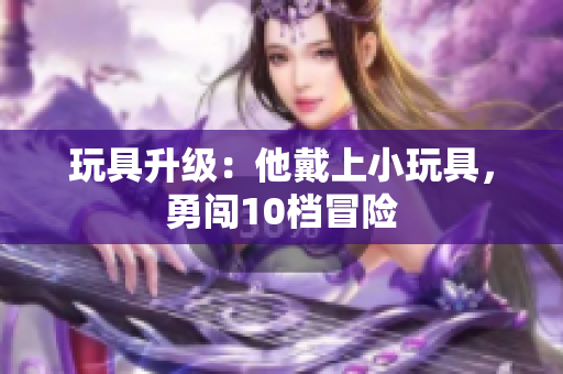 玩具升级：他戴上小玩具，勇闯10档冒险
