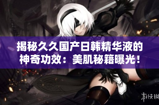 揭秘久久国产日韩精华液的神奇功效：美肌秘籍曝光！