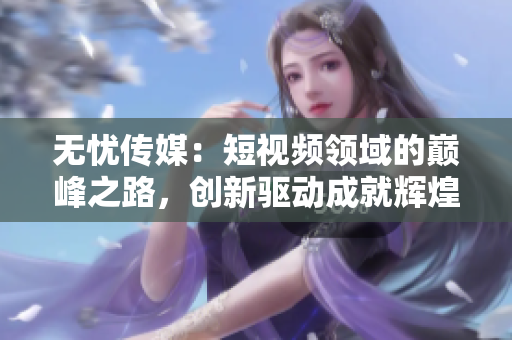 无忧传媒：短视频领域的巅峰之路，创新驱动成就辉煌