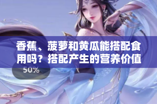 香蕉、菠萝和黄瓜能搭配食用吗？搭配产生的营养价值和可能的好坏搭配。