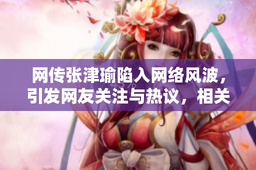 网传张津瑜陷入网络风波，引发网友关注与热议，相关事件详情曝光