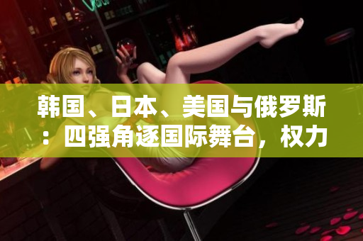 韩国、日本、美国与俄罗斯：四强角逐国际舞台，权力较量激烈