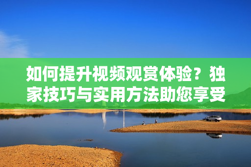 如何提升视频观赏体验？独家技巧与实用方法助您享受更丰富的视听盛宴