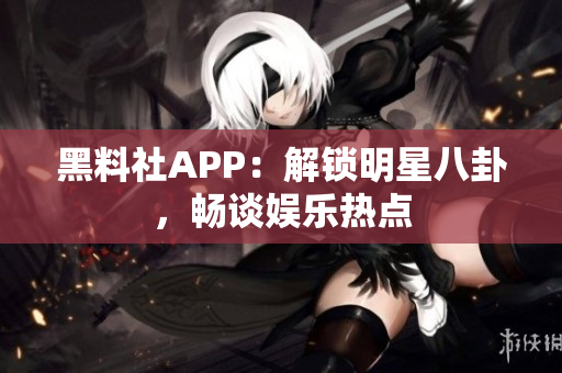 黑料社APP：解锁明星八卦，畅谈娱乐热点