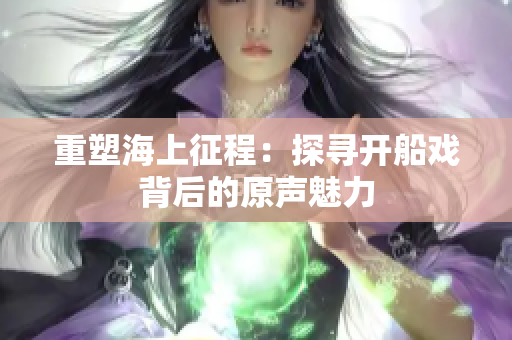 重塑海上征程：探寻开船戏背后的原声魅力