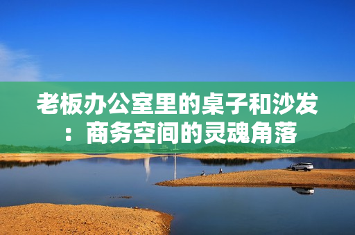老板办公室里的桌子和沙发：商务空间的灵魂角落