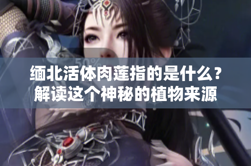 缅北活体肉莲指的是什么？解读这个神秘的植物来源