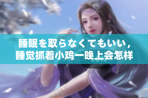 睡眠を取らなくてもいい，睡觉抓着小鸡一晚上会怎样，睡过年纪最大的多少岁六十多，水润紧致销魂低吟古代，水润紧致销魂低吟，说说都是怎么的干对象的418