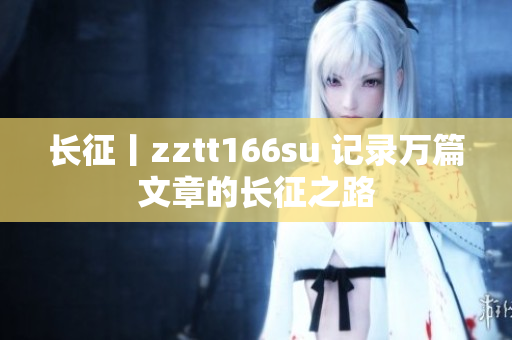 长征丨zztt166su 记录万篇文章的长征之路