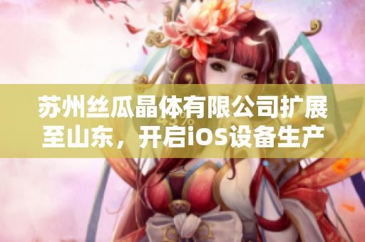 苏州丝瓜晶体有限公司扩展至山东，开启iOS设备生产新篇章