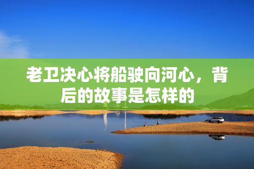 老卫决心将船驶向河心，背后的故事是怎样的