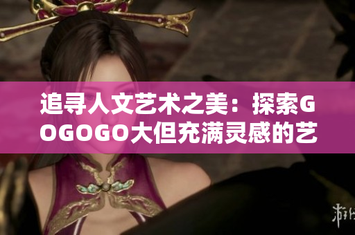 追寻人文艺术之美：探索GOGOGO大但充满灵感的艺术包