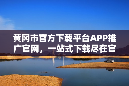 黄冈市官方下载平台APP推广官网，一站式下载尽在官方平台