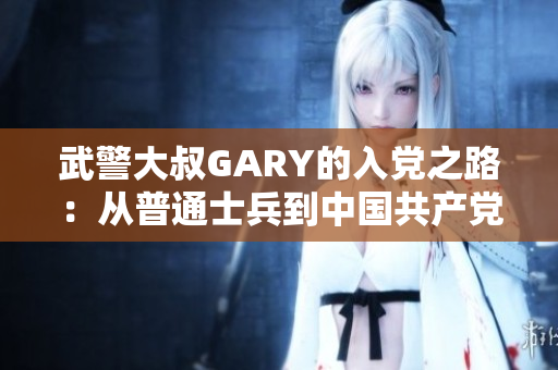 武警大叔GARY的入党之路：从普通士兵到中国共产党员的奋斗历程