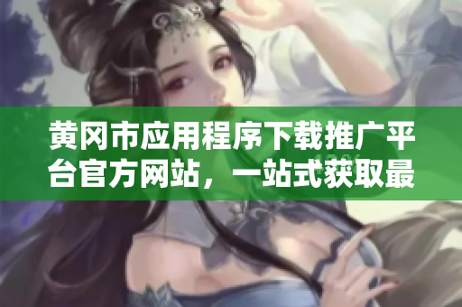 黄冈市应用程序下载推广平台官方网站，一站式获取最新APP资源