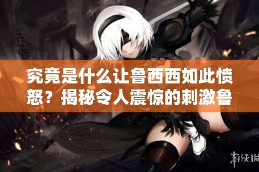 究竟是什么让鲁西西如此愤怒？揭秘令人震惊的刺激鲁事件！