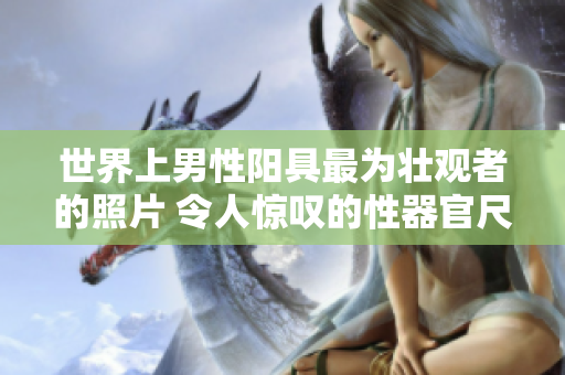 世界上男性阳具最为壮观者的照片 令人惊叹的性器官尺寸引发全球热议