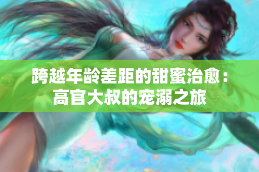 跨越年龄差距的甜蜜治愈：高官大叔的宠溺之旅