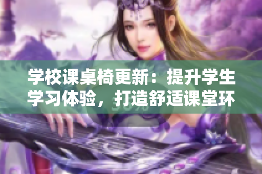 学校课桌椅更新：提升学生学习体验，打造舒适课堂环境