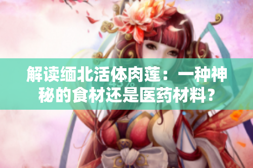 解读缅北活体肉莲：一种神秘的食材还是医药材料？