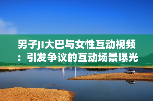 男子JI大巴与女性互动视频：引发争议的互动场景曝光