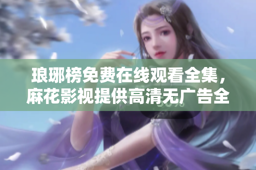 琅琊榜免费在线观看全集，麻花影视提供高清无广告全网独播琅琊榜剧集