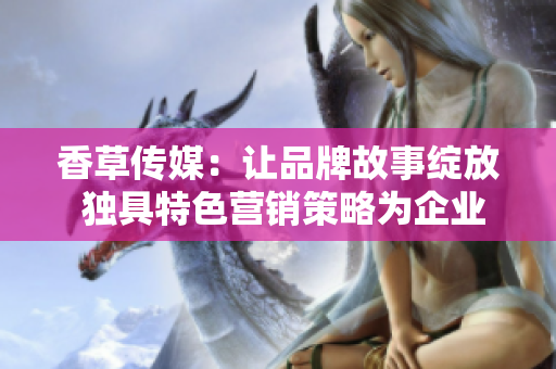 香草传媒：让品牌故事绽放 独具特色营销策略为企业注入新活力