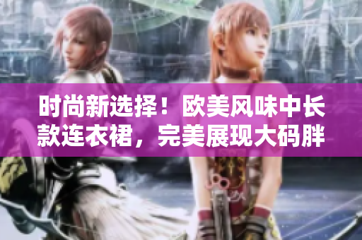 时尚新选择！欧美风味中长款连衣裙，完美展现大码胖MM的魅力与自信