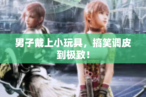 男子戴上小玩具，搞笑调皮到极致！
