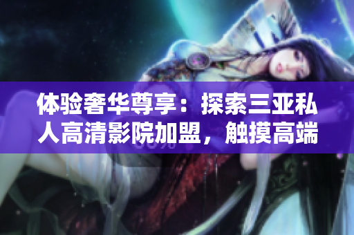 体验奢华尊享：探索三亚私人高清影院加盟，触摸高端影音时尚！