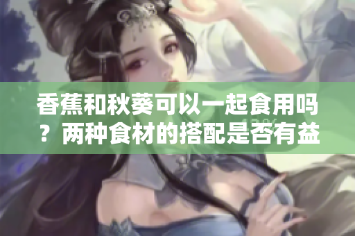 香蕉和秋葵可以一起食用吗？两种食材的搭配是否有益健康？