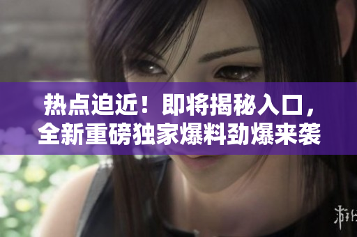 热点迫近！即将揭秘入口，全新重磅独家爆料劲爆来袭