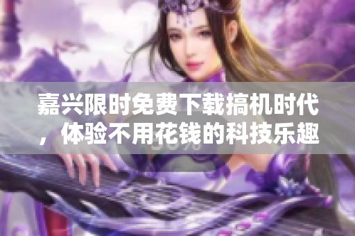 嘉兴限时免费下载搞机时代，体验不用花钱的科技乐趣