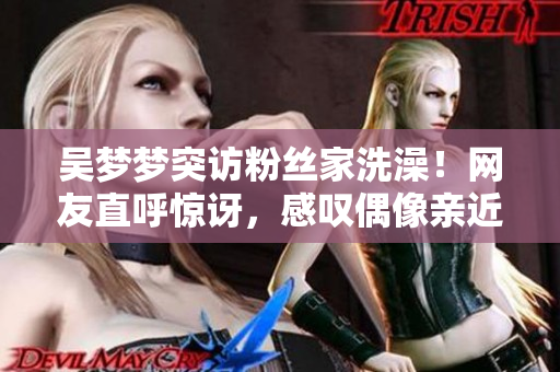 吴梦梦突访粉丝家洗澡！网友直呼惊讶，感叹偶像亲近之举！
