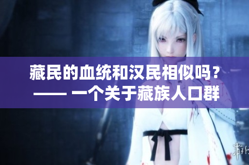 藏民的血统和汉民相似吗？ —— 一个关于藏族人口群体遗传多样性的探索