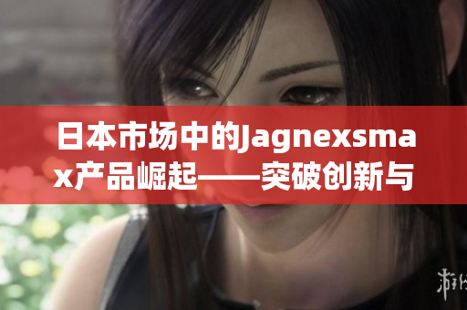 日本市场中的Jagnexsmax产品崛起——突破创新与高科技的完美融合