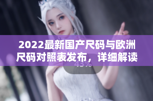 2022最新国产尺码与欧洲尺码对照表发布，详细解读尺码差异及选购技巧
