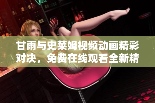 甘雨与史莱姆视频动画精彩对决，免费在线观看全新精彩版本