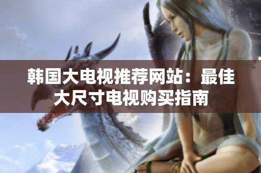 韩国大电视推荐网站：最佳大尺寸电视购买指南