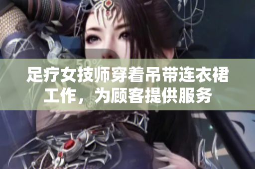 足疗女技师穿着吊带连衣裙工作，为顾客提供服务