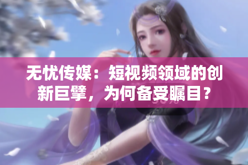 无忧传媒：短视频领域的创新巨擘，为何备受瞩目？