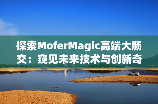 探索MoferMagic高端大肠交：窥见未来技术与创新奇迹