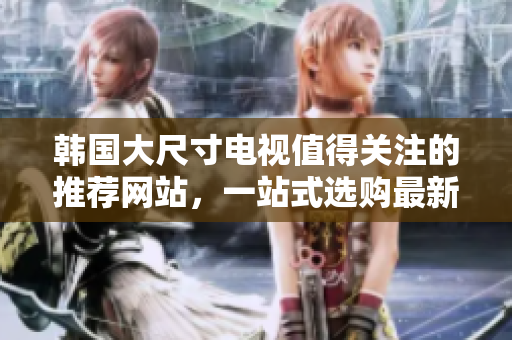 韩国大尺寸电视值得关注的推荐网站，一站式选购最新款大屏电视