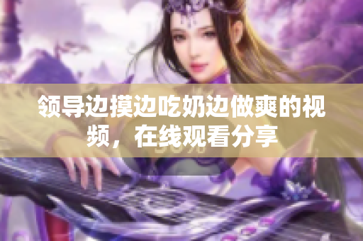 领导边摸边吃奶边做爽的视频，在线观看分享