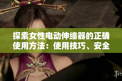 探索女性电动伸缩器的正确使用方法：使用技巧、安全须知和注意事项
