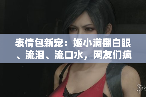 表情包新宠：姬小满翻白眼、流泪、流口水，网友们疯狂模仿！