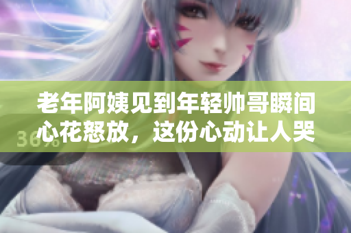 老年阿姨见到年轻帅哥瞬间心花怒放，这份心动让人哭笑不得