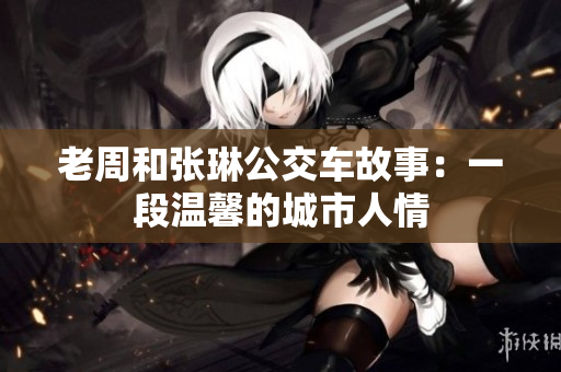 老周和张琳公交车故事：一段温馨的城市人情