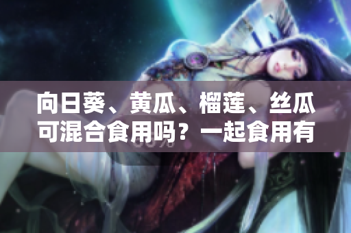 向日葵、黄瓜、榴莲、丝瓜可混合食用吗？一起食用有什么效果？
