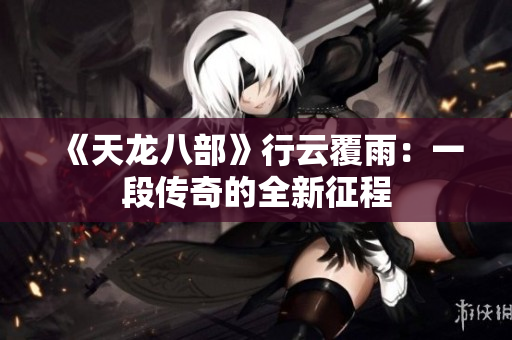 《天龙八部》行云覆雨：一段传奇的全新征程
